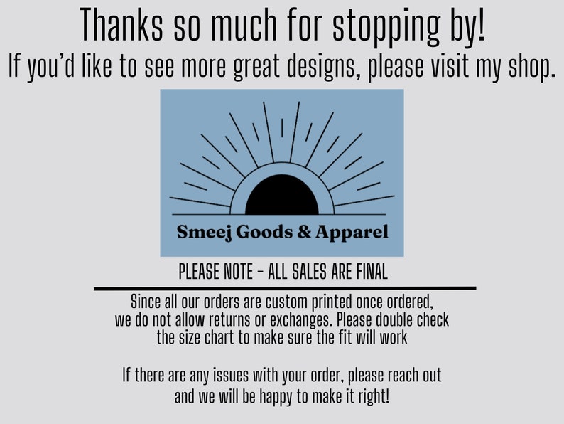 Może przedstawiać: Jasnoniebieska prostokątna grafika z czarną ikoną słońca i promienistymi liniami nad tekstem Smeej Goods & Apparel. Tekst głosi: Thanks so much for stopping by! If you'd like to see more great designs, please visit my shop. PLEASE NOTE - ALL SALES ARE FINAL. Since all our orders are custom printed once ordered, we do not allow returns or exchanges. Please double check the size chart to make sure the fit will work. If there are any issues with your order, please reach out and we will be happy to make it right!