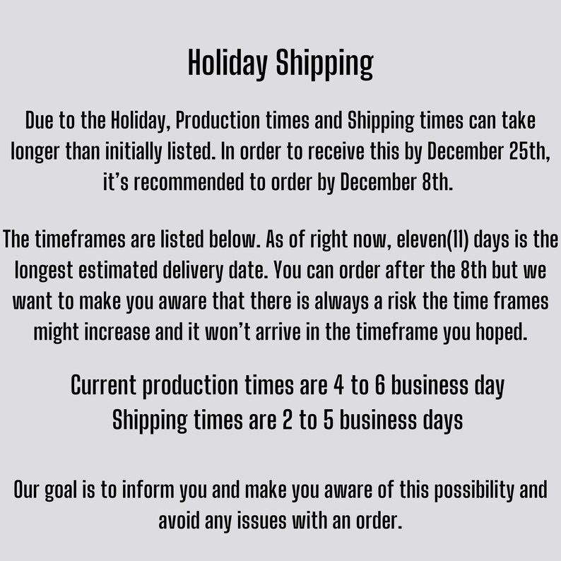 May include: Text explaining holiday shipping deadlines and estimated delivery times. Due to the holiday, production times and shipping times may take longer than initially listed. It's recommended to order by 8th December to receive your order by 25th December. Current production times are 4 to 6 business days. Shipping times are 2 to 5 business days.