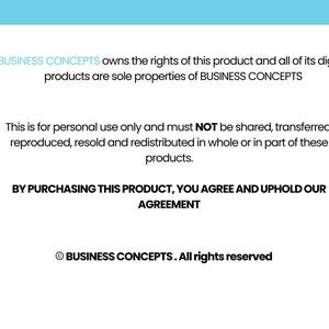 May include: Black and white text on a light blue background. The text states that BUSINESS CONCEPTS owns the rights to this product and all of its digital products. It also states that this product is for personal use only and must not be shared, transferred, reproduced, resold, or redistributed. The text also states that by purchasing this product, you agree to uphold their agreement. The text ends with the copyright symbol and BUSINESS CONCEPTS. All rights reserved.