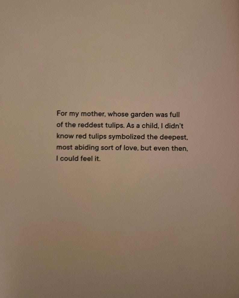 For my mother, whose garden was full of the reddest tulips. As a child, I didn't know red tulips symbolized the deepest, most abiding sort of love, but even then, I could feel it.