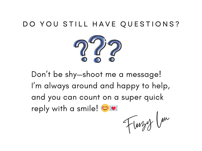May include: A white background with blue question marks and the text "DO YOU STILL HAVE QUESTIONS?"  The text below the question marks reads "Don't be shy-shoot me a message! I'm always around and happy to help, and you can count on a super quick reply with a smile!"  The text "Floozy Lou" is written in cursive at the bottom of the image.