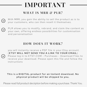 May include: A checklist with checkmarks next to the text "With MRR, you gain the ability to sell the product as is to your customers, who can then resell it themselves." and "PLR allows you to modify, rebrand, and claim the content as your own, offering endless possibilities for customization and personalization." The text "IMPORTANT" is at the top of the checklist. The text "WHAT IS MRR & PLR?" is below the word "IMPORTANT". The text "HOW DOES IT WORK?" is below the checklist. The text "you will instantly receive a PDF file in your Etsy account. (ETSY WILL NOT SEND YOU A LINK TO YOUR EMAIL) Please log in to ETSY.COM - Purchases - Download Files to receive your download. Please open this file and follow the instructions" is below the text "HOW DOES IT WORK?". The text "This is a DIGITAL product for an Instant download. No physical product will be shipped to you." is below the instructions. The text "Please read full product description before making a purchase. Thank You." is at the bottom of the checklist.