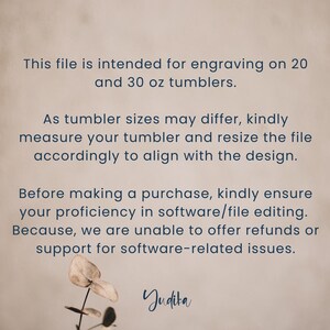 May include: Text on a beige background explaining that this file is intended for engraving on 20 and 30 ounce tumblers. It also states that tumbler sizes may differ and to measure the tumbler and resize the file accordingly to align with the design. The text also states that before making a purchase, kindly ensure proficiency in software/file editing because refunds or support for software-related issues cannot be offered. The text ends with the word "Judita".