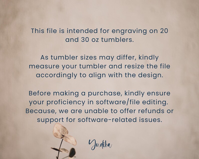 May include: Text on a beige background explaining that this file is intended for engraving on 20 and 30 ounce tumblers. It also states that tumbler sizes may differ and to measure the tumbler and resize the file accordingly to align with the design. The text also states that before making a purchase, kindly ensure proficiency in software/file editing because refunds or support for software-related issues cannot be offered. The text ends with the word "Judita".