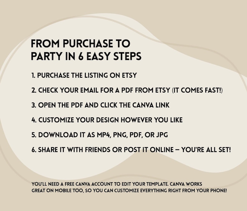 May include: A graphic with a light brown background and a white circle containing six steps for creating a party using Canva. The text reads "From purchase to party in 6 easy steps". The steps are: 1. Purchase the listing on Etsy, 2. Check your email for a PDF from Etsy (it comes fast!), 3. Open the PDF and click the Canva link, 4. Customize your design however you like, 5. Download it as MP4, PNG, PDF, or JPG, 6. Share it with friends or post it online - you're all set! Below the circle, the text reads "You'll need a free Canva account to edit your template. Canva works great on mobile too, so you can customize everything right from your phone!"