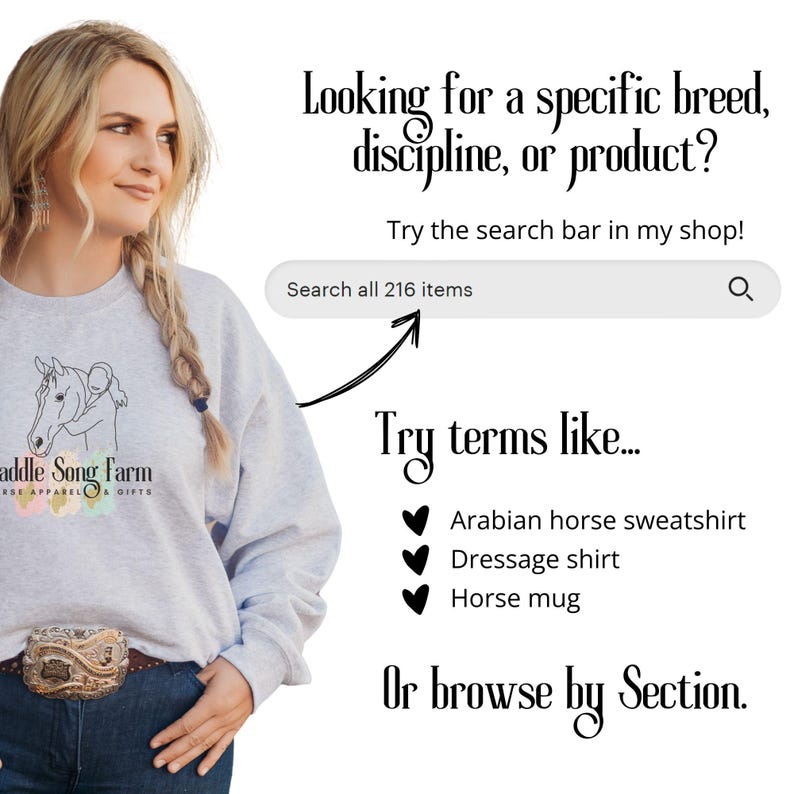 May include: A woman wearing a gray sweatshirt with a horse and rider graphic and the text "Saddle Song Farm Horse Apparel & Gifts". The text "Looking for a specific breed, discipline, or product? Try the search bar in my shop! Search all 216 items" is displayed above a search bar with a magnifying glass icon. Below the search bar, the text "Try terms like..." is displayed above a list of suggested search terms: "Arabian horse sweatshirt", "Dressage shirt", and "Horse mug". The text "Or browse by Section." is displayed below the list of search terms.