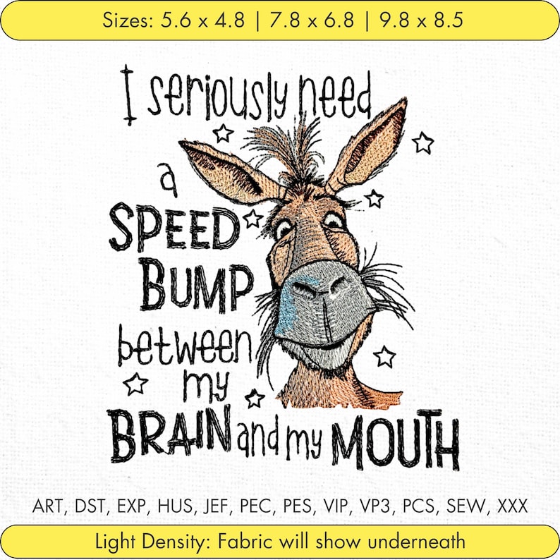 May include: Embroidered design featuring a cartoon donkey with the text "I seriously need a speed bump between my brain and my mouth". The design is surrounded by stars. The text "Sizes: 5.6 x 4.8 | 7.8 x 6.8 | 9.8 x 8.5" is at the top of the image. The text "ART, DST, EXP, HUS, JEF, PEC, PES, VIP, VP3, PCS, SEW, XXX" is at the bottom of the image. The text "Light Density: Fabric will show underneath" is at the bottom of the image.