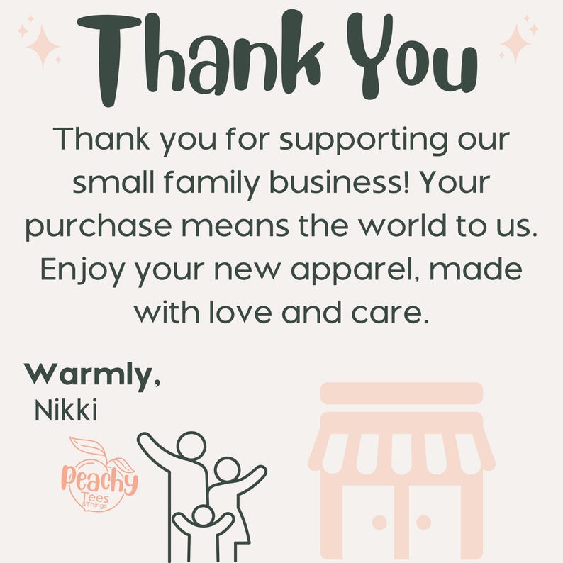 May include: Thank You. Thank you for supporting our small family business! Your purchase means the world to us. Enjoy your new apparel, made with love and care. Warmly, Nikki. Peachy Tees Things. Illustration of a family with a storefront in the background.