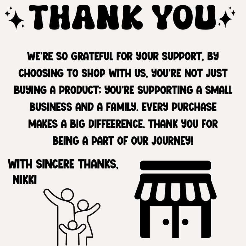 May include: Black and white illustration of a family and a storefront with the text "THANK YOU" and "WE'RE SO GRATEFUL FOR YOUR SUPPORT, BY CHOOSING TO SHOP WITH US, YOU'RE NOT JUST BUYING A PRODUCT: YOU'RE SUPPORTING A SMALL BUSINESS AND A FAMILY. EVERY PURCHASE MAKES A BIG DIFFERENCE. THANK YOU FOR BEING A PART OF OUR JOURNEY! WITH SINCERE THANKS, NIKKI"