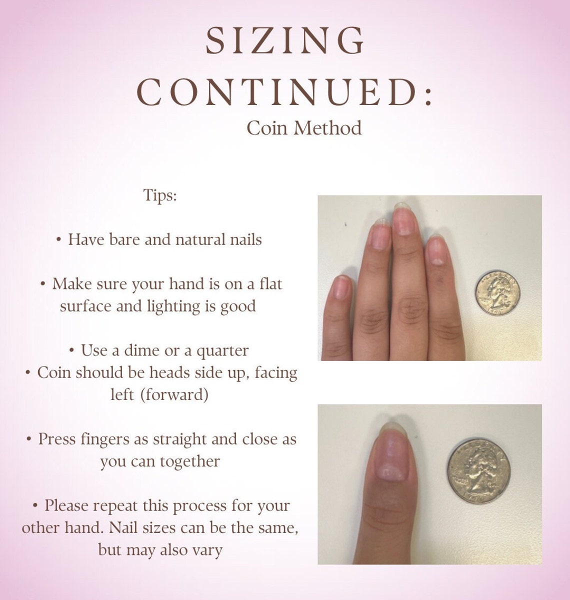 May include: Sizing guide for nail tips using a coin method. The guide shows two images of hands with fingers spread apart, with a coin next to each finger. The text reads 'Sizing Continued: Coin Method', 'Tips:', 'Have bare and natural nails', 'Make sure your hand is on a flat surface and lighting is good', 'Use a dime or a quarter', 'Coin should be heads side up, facing left (forward)', 'Press fingers as straight and close as you can together', 'Please repeat this process for your other hand. Nail sizes can be the same, but may also vary'.
