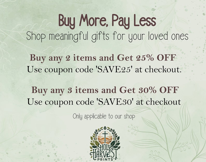 May include: A green and white graphic with the text "Buy More, Pay Less" and "Shop meaningful gifts for your loved ones". The graphic also includes the text "Buy any 2 items and Get 25% OFF" and "Use coupon code 'SAVE25' at checkout." and "Buy any 3 items and Get 30% OFF" and "Use coupon code 'SAVE30' at checkout". The graphic also includes the text "Only applicable to our shop" and a logo with the text "HOLY HARVEST PRINTS".