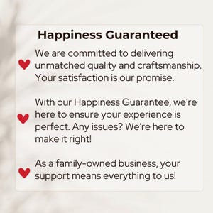 May include: A graphic with a red heart and the text "Happiness Guaranteed". The text reads: "We are committed to delivering unmatched quality and craftsmanship. Your satisfaction is our promise. With our Happiness Guarantee, we're here to ensure your experience is perfect. Any issues? We're here to make it right! As a family-owned business, your support means everything to us!"