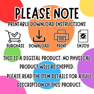May include: A digital product download instruction graphic with colorful circles. The graphic includes icons for purchase, download, print, and enjoy. The text reads "PLEASE NOTE PRINTABLE DOWNLOAD INSTRUCTIONS PURCHASE DOWNLOAD PRINT ENJOY THIS IS A DIGITAL PRODUCT. NO PHYSICAL PRODUCT WILL BE SHIPPED. PLEASE READ THE ITEM DETAILS FOR A FULL DISCRIPTION OF THIS PRODUCT."