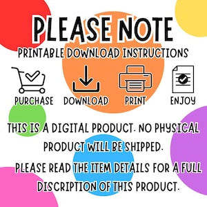 May include: A digital product download instruction graphic with colorful circles. The graphic includes icons for purchase, download, print, and enjoy. The text reads "PLEASE NOTE PRINTABLE DOWNLOAD INSTRUCTIONS PURCHASE DOWNLOAD PRINT ENJOY THIS IS A DIGITAL PRODUCT. NO PHYSICAL PRODUCT WILL BE SHIPPED. PLEASE READ THE ITEM DETAILS FOR A FULL DISCRIPTION OF THIS PRODUCT."