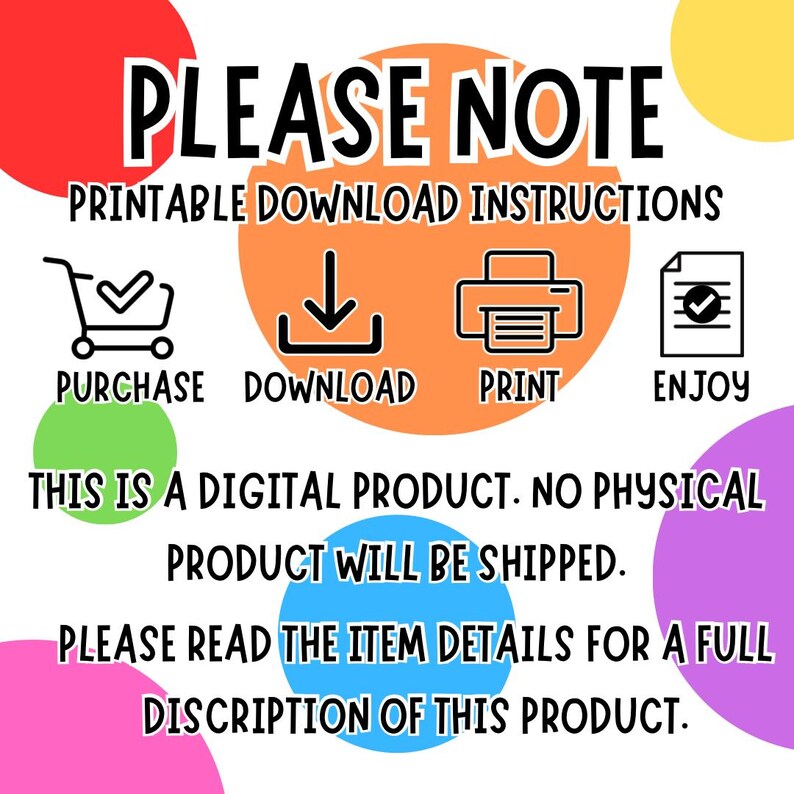 May include: A digital product download instruction graphic with colorful circles. The graphic includes icons for purchase, download, print, and enjoy. The text reads "PLEASE NOTE PRINTABLE DOWNLOAD INSTRUCTIONS PURCHASE DOWNLOAD PRINT ENJOY THIS IS A DIGITAL PRODUCT. NO PHYSICAL PRODUCT WILL BE SHIPPED. PLEASE READ THE ITEM DETAILS FOR A FULL DISCRIPTION OF THIS PRODUCT."