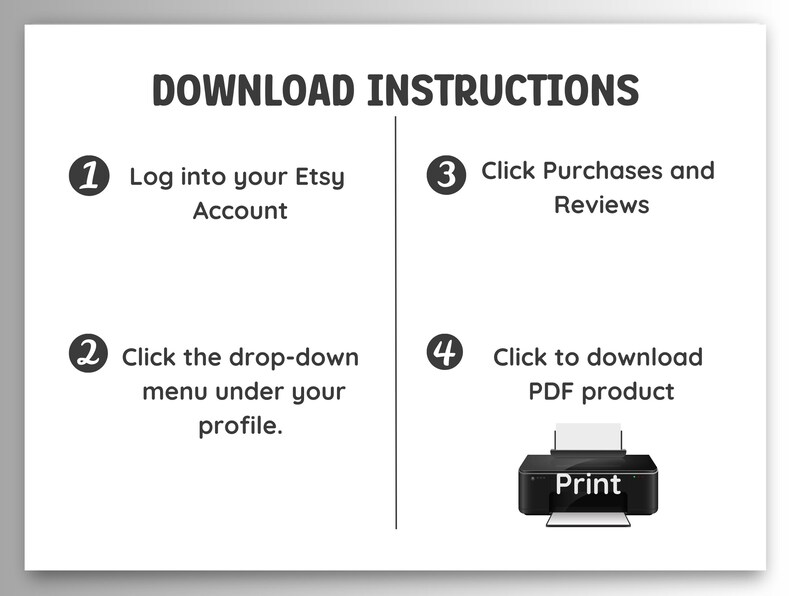 May include: A white and black infographic with four steps on how to download a digital product from Etsy. The steps are numbered 1 through 4. Step 1: Log into your Etsy Account. Step 2: Click the drop-down menu under your profile. Step 3: Click Purchases and Reviews. Step 4: Click to download PDF product. An illustration of a printer is shown next to step 4.