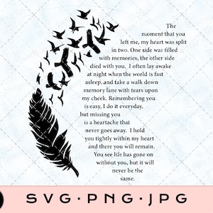 May include: Black and white silhouette of a feather with a flock of birds flying away. The text reads "The moment that you left me, my heart was split in two. One side was filled with memories, the other side died with you. I often lay awake at night when the world is fast asleep, and take a walk down memory lane with tears upon my cheek. Remembering you is easy, I do it everyday, but missing you is a heartache that never goes away. I hold you tightly within my heart and there you will remain. You see life has gone on without you, but it will never be the same."
