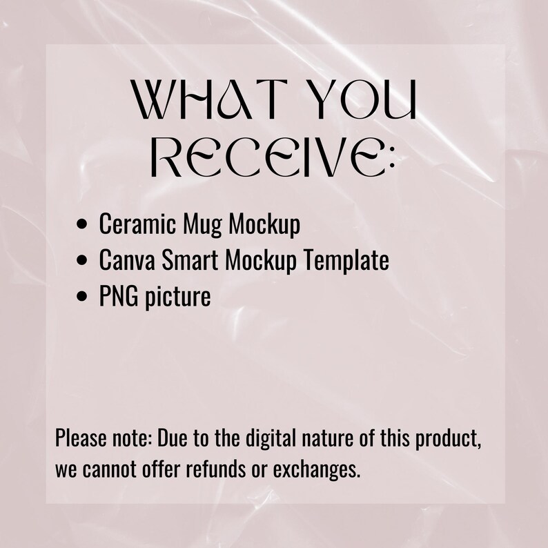 May include: A text-based graphic with the words "WHAT YOU RECEIVE:" in bold black text. The graphic lists three items: "Ceramic Mug Mockup", "Canva Smart Mockup Template", and "PNG picture". The graphic also includes the text "Please note: Due to the digital nature of this product, we cannot offer refunds or exchanges."