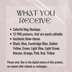 May include: Text graphic with the words "WHAT YOU RECEIVE:" followed by a list of features: Colorful Mug Mockups, 12 PNG pictures, that are easily editable, Aesthetic Boho theme, Black, Blue, Cambridge Blue, Golden Yellow, Green, Light Blue, Light Green, Maroon, Orange, Pink, Red, Yellow. The text "Please note: Due to the digital nature of this product, we cannot offer refunds or exchanges." is at the bottom of the graphic.
