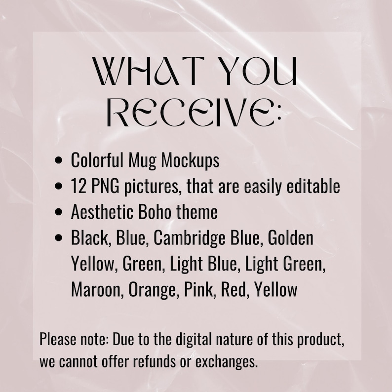 May include: Text graphic with the words "WHAT YOU RECEIVE:" followed by a list of features: Colorful Mug Mockups, 12 PNG pictures, that are easily editable, Aesthetic Boho theme, Black, Blue, Cambridge Blue, Golden Yellow, Green, Light Blue, Light Green, Maroon, Orange, Pink, Red, Yellow. The text "Please note: Due to the digital nature of this product, we cannot offer refunds or exchanges." is at the bottom of the graphic.