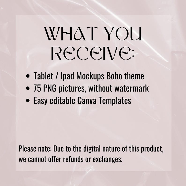 May include: Text on a pink background that reads "WHAT YOU RECEIVE:" followed by a list of bullet points: "Tablet / Ipad Mockups Boho theme", "75 PNG pictures, without watermark", and "Easy editable Canva Templates". The text at the bottom reads "Please note: Due to the digital nature of this product, we cannot offer refunds or exchanges."