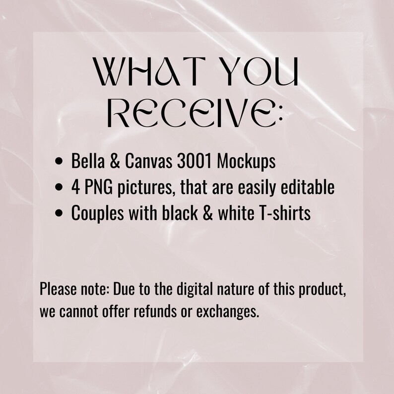May include: A text-based graphic with the words "WHAT YOU RECEIVE:" followed by a list of items: "Bella & Canvas 3001 Mockups", "4 PNG pictures, that are easily editable", and "Couples with black & white T-shirts". The text also includes a note: "Please note: Due to the digital nature of this product, we cannot offer refunds or exchanges."