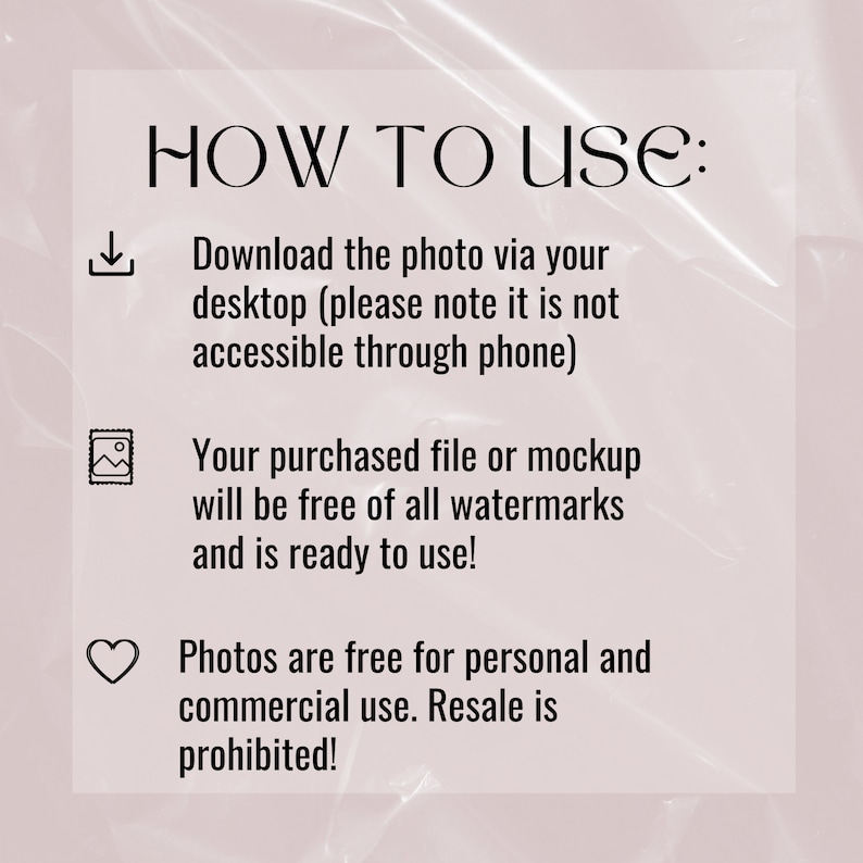 May include: A text-based graphic with instructions on how to use a digital download. The graphic includes a download icon, a picture icon, and a heart icon. The text reads: "HOW TO USE: Download the photo via your desktop (please note it is not accessible through phone) Your purchased file or mockup will be free of all watermarks and is ready to use! Photos are free for personal and commercial use. Resale is prohibited!"