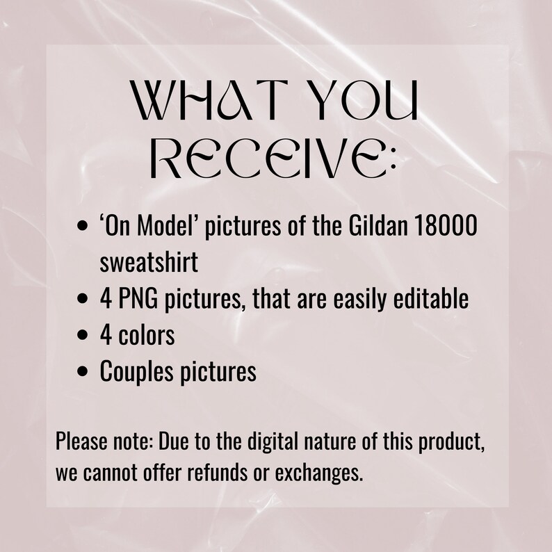 May include: Text on a pink background that reads "WHAT YOU RECEIVE:" followed by a list of items: 'On Model' pictures of the Gildan 18000 sweatshirt, 4 PNG pictures that are easily editable, 4 colors, and Couples pictures. The text at the bottom reads "Please note: Due to the digital nature of this product, we cannot offer refunds or exchanges."