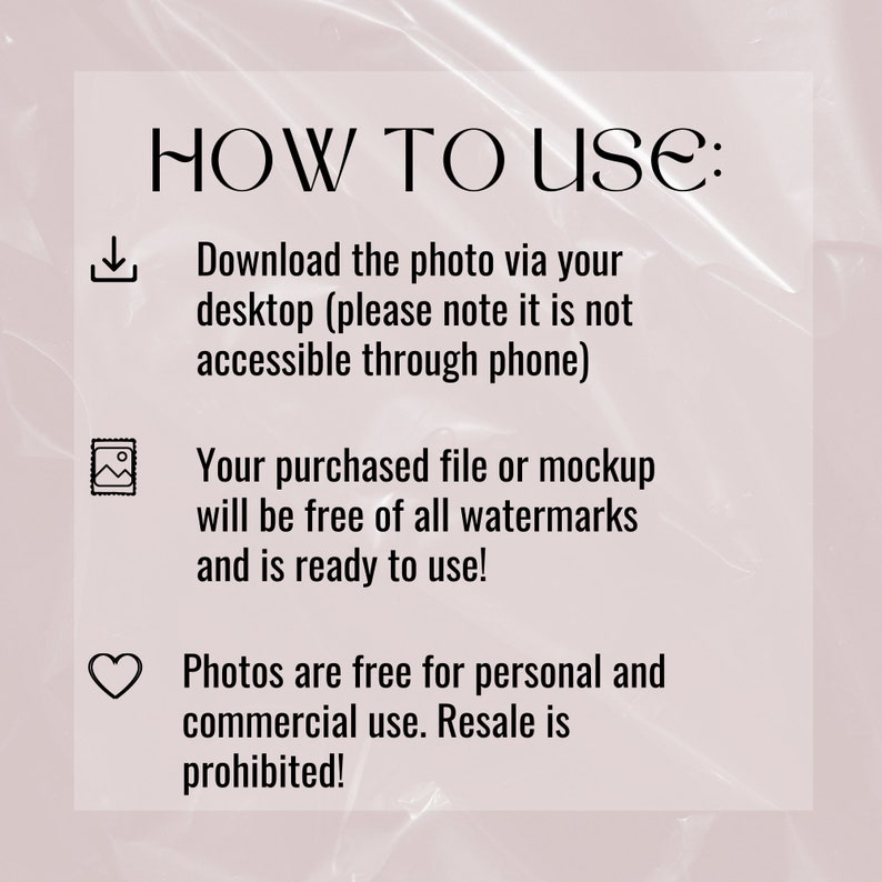 May include: A text-based graphic with instructions on how to use a digital download. The graphic includes a download icon, a picture icon, and a heart icon. The text reads: "HOW TO USE: Download the photo via your desktop (please note it is not accessible through phone) Your purchased file or mockup will be free of all watermarks and is ready to use! Photos are free for personal and commercial use. Resale is prohibited!"