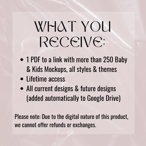 May include: Text on a pink background that reads "WHAT YOU RECEIVE:" with bullet points listing the following: "1 PDF to a link with more than 250 Baby & Kids Mockups, all styles & themes", "Lifetime access", "All current designs & future designs (added automatically to Google Drive)". The text also includes a note that reads "Please note: Due to the digital nature of this product, we cannot offer refunds or exchanges."