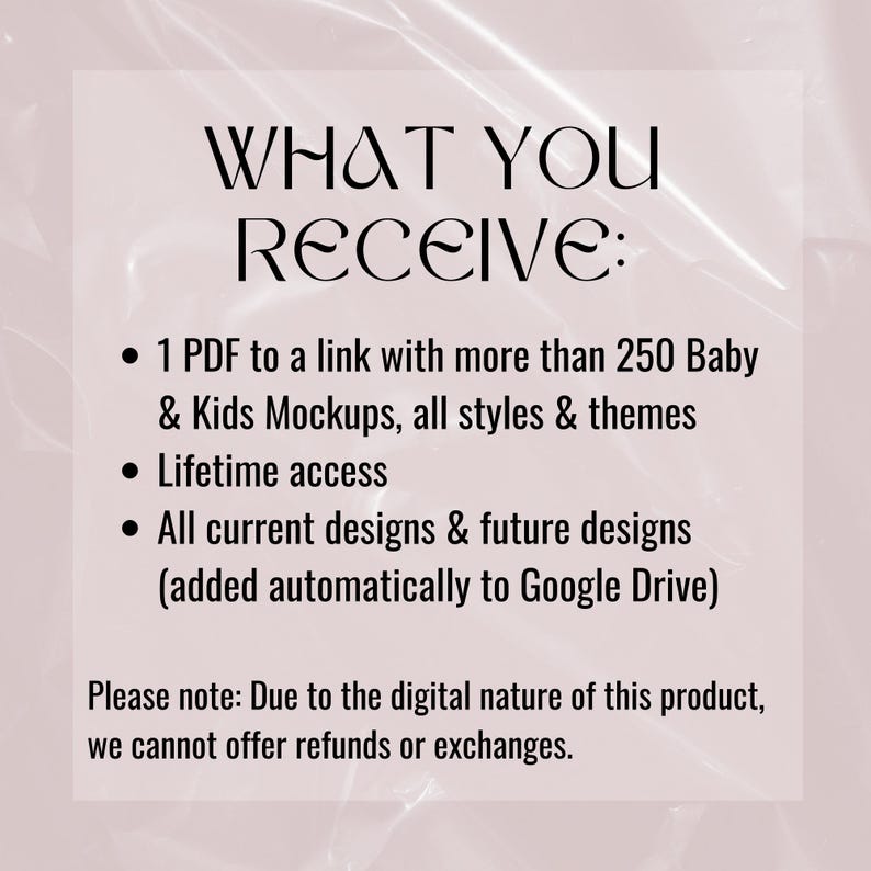 May include: Text on a pink background that reads "WHAT YOU RECEIVE:" with bullet points listing the following: "1 PDF to a link with more than 250 Baby & Kids Mockups, all styles & themes", "Lifetime access", "All current designs & future designs (added automatically to Google Drive)". The text also includes a note that reads "Please note: Due to the digital nature of this product, we cannot offer refunds or exchanges."