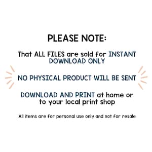 May include: Text on a white background that reads "PLEASE NOTE: That ALL FILES are sold for INSTANT DOWNLOAD ONLY NO PHYSICAL PRODUCT WILL BE SENT DOWNLOAD AND PRINT at home or to your local print shop All items are for personal use only and not for resale"