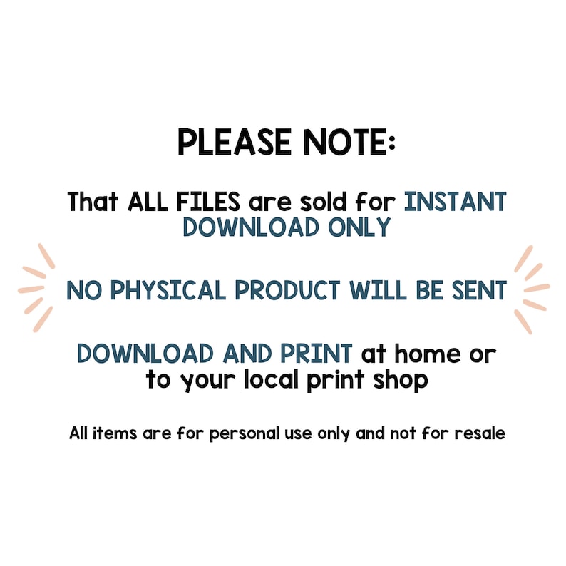 May include: Text on a white background that reads "PLEASE NOTE: That ALL FILES are sold for INSTANT DOWNLOAD ONLY NO PHYSICAL PRODUCT WILL BE SENT DOWNLOAD AND PRINT at home or to your local print shop All items are for personal use only and not for resale"