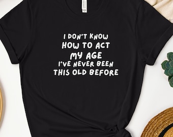 I don't Know How to Act My Age I've Never Been This Old Before Shirt, Funny Saying Shirt, Humor Shirt, Sarcastic Tee, Funny Sarcasm T Shirt