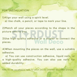 May include: Instructions for installing wall decor. The text reads: "FOR INSTALLATION 1) Align your wall using a spirit level. a) Use chalk, a pencil, or tape to mark your line. 2) Match all your pieces according to the shape in the picture sent to you. 3) Use high-quality adhesive or a stapler to connect the pieces. 4) When mounting the pieces on the wall, use a suitable adhesive. a) You can use construction adhesive, liquid nails, or a high-quality adhesive. You can also use nails for added durability. Note: Do not use adhesive tapes for which you are uncertain about their strength."