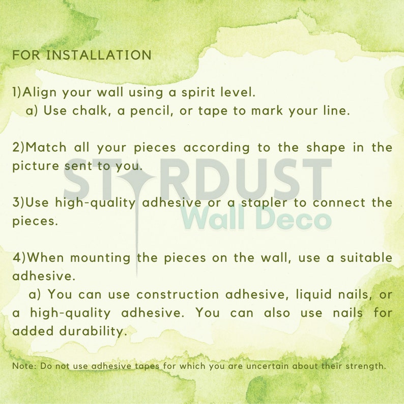 May include: Instructions for installing wall decor. The text reads: "FOR INSTALLATION 1) Align your wall using a spirit level. a) Use chalk, a pencil, or tape to mark your line. 2) Match all your pieces according to the shape in the picture sent to you. 3) Use high-quality adhesive or a stapler to connect the pieces. 4) When mounting the pieces on the wall, use a suitable adhesive. a) You can use construction adhesive, liquid nails, or a high-quality adhesive. You can also use nails for added durability. Note: Do not use adhesive tapes for which you are uncertain about their strength."