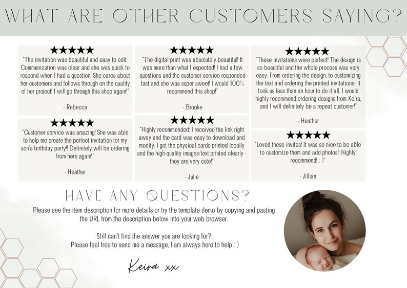 May include: A white background with a honeycomb pattern. The text "WHAT ARE OTHER CUSTOMERS SAYING?" is at the top of the image. There are five customer reviews with five stars each. Each review includes a quote from a customer and the customer's name. The text "HAVE ANY QUESTIONS?" is below the reviews. The text "Please see the item description for more details or try the template demo by copying and pasting the URL from the description below into your web browser." is below the text "HAVE ANY QUESTIONS?". The text "Still can't find the answer you are looking for? Please feel free to send me a message, I am always here to help :)" is below the previous text. The text "Keira xx" is at the bottom of the image. A circle with a woman and a baby is in the bottom right corner of the image.