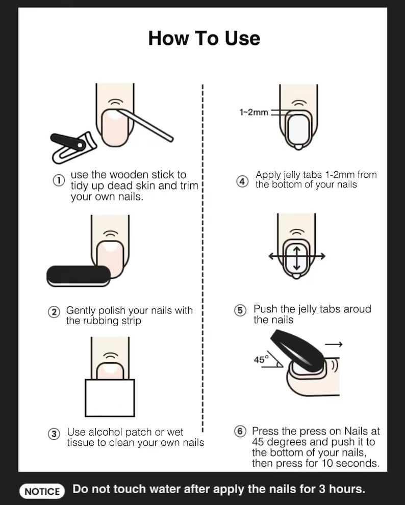 May include: Illustrated guide titled "How To Use" with six steps for applying press-on nails. Steps include nail preparation, applying jelly tabs, and pressing the nails at a 45-degree angle. The notice at the bottom says, "Do not touch water after apply the nails for 3 hours."