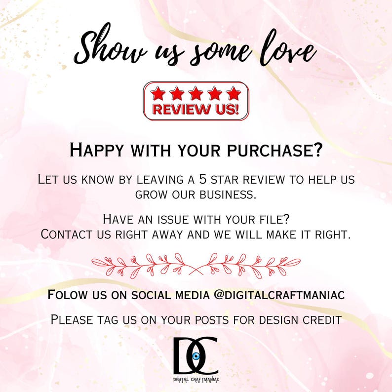 May include: Pink and white graphic with the text "Show us some love" and "Review Us!" with five stars. The text "Happy with your purchase?" and "Let us know by leaving a 5 star review to help us grow our business." is also included. The text "Have an issue with your file? Contact us right away and we will make it right." is also included. The text "Follow us on social media @digitalcraftmaniac" and "Please tag us on your posts for design credit" is also included. The text "DC Digital Craftmaniac" is also included.