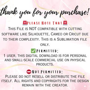 May include: Text on a pink background with a white border outlining the text. The text reads: "Thank you for your purchase! Please note that this file is not compatible with cutting software like Silhouette, Cameo or Cricut due to their complexity. This is a sublimation file only. Permitted: 1 user, this digital download is for personal and small-scale commercial use on physical products. Not permitted: Please do not resell or distribute the file itself. All rights and copyrights for the design remain with the creator."