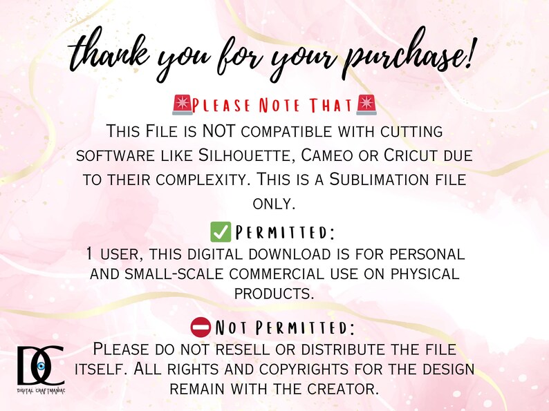 May include: Text on a pink background with a white border outlining the text. The text reads: "Thank you for your purchase! Please note that this file is not compatible with cutting software like Silhouette, Cameo or Cricut due to their complexity. This is a sublimation file only. Permitted: 1 user, this digital download is for personal and small-scale commercial use on physical products. Not permitted: Please do not resell or distribute the file itself. All rights and copyrights for the design remain with the creator."