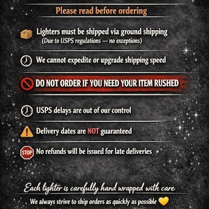 Pu&ograve; includere: Un cartello informativo nero con testo bianco e arancione che recita: LIGHTERS SHIP VIA GROUND ONLY. Please read before ordering. Lighters must be shipped via ground shipping. We cannot expedite or upgrade shipping speed. DO NOT ORDER IF YOU NEED YOUR ITEM RUSHED. USPS delays are out of our control. Delivery dates are NOT guaranteed. No refunds will be issued for late deliveries. Each lighter is carefully hand wrapped with care. We always strive to ship orders as quickly as possible.