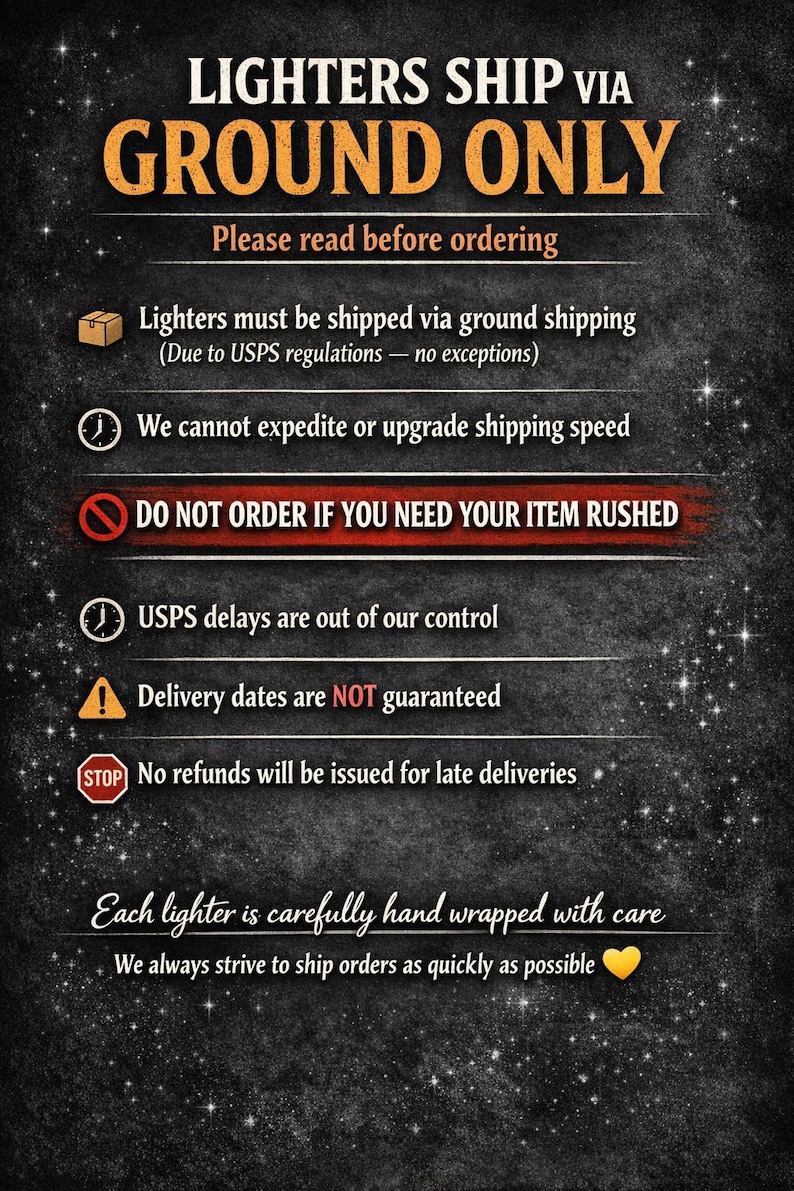 Pu&ograve; includere: Un cartello informativo nero con testo bianco e arancione che recita: LIGHTERS SHIP VIA GROUND ONLY. Please read before ordering. Lighters must be shipped via ground shipping. We cannot expedite or upgrade shipping speed. DO NOT ORDER IF YOU NEED YOUR ITEM RUSHED. USPS delays are out of our control. Delivery dates are NOT guaranteed. No refunds will be issued for late deliveries. Each lighter is carefully hand wrapped with care. We always strive to ship orders as quickly as possible.