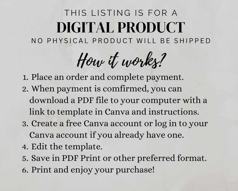 May include: A digital product listing with instructions on how to download a PDF file with a Canva template and instructions. The text says "This listing is for a digital product. No physical product will be shipped. How it works? 1. Place an order and complete payment. 2. When payment is confirmed, you can download a PDF file to your computer with a link to template in Canva and instructions. 3. Create a free Canva account or log in to your Canva account if you already have one. 4. Edit the template. 5. Save in PDF Print or other preferred format. 6. Print and enjoy your purchase!"