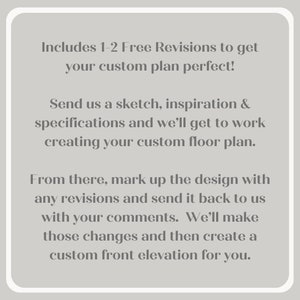 May include: Text explaining the process of creating a custom floor plan. It includes 1-2 free revisions to get the plan perfect. Send a sketch, inspiration, and specifications to get started. Mark up the design with any revisions and send it back with comments. A custom front elevation will be created.