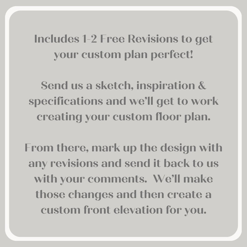 May include: Text explaining the process of creating a custom floor plan. It includes 1-2 free revisions to get the plan perfect. Send a sketch, inspiration, and specifications to get started. Mark up the design with any revisions and send it back with comments. A custom front elevation will be created.