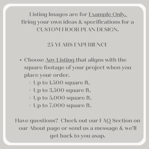 May include: Text on a grey background that reads "Listing Images are for Example Only. Bring your own ideas & specifications for a CUSTOM FLOOR PLAN DESIGN. 25 YEARS EXPERIENCE. &bull; Choose Any Listing that aligns with the square footage of your project when you place your order. &bull; Up to 1,500 square ft, &bull; Up to 3,500 square ft, &bull; Up to 5,000 square ft. &bull; Up to 7,000 square ft. Have questions? Check out our FAQ Section on our About page or send us a message & we'll get back to you asap."