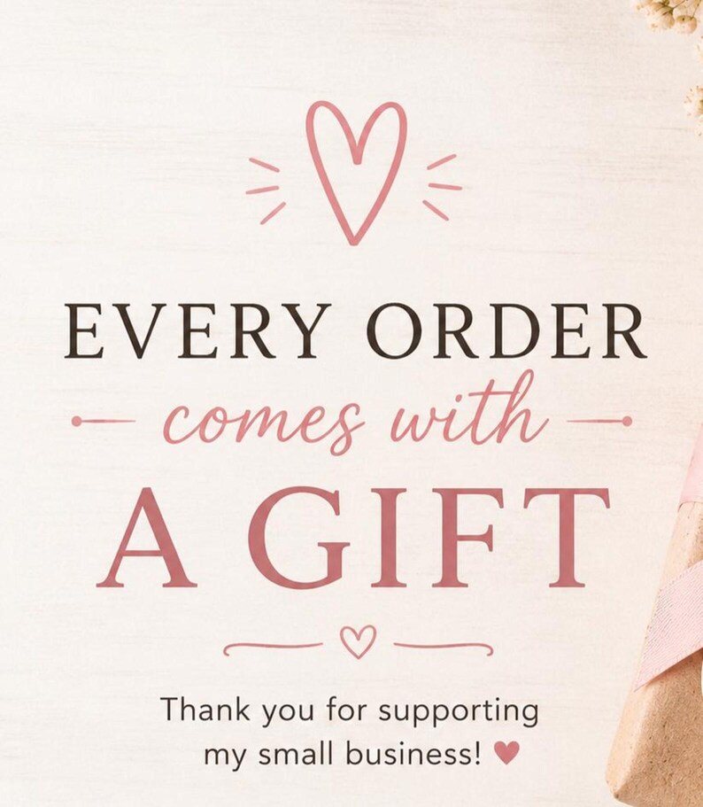 May include: A light-colored background with the text "EVERY ORDER comes with A GIFT" in a mix of fonts and colors. A pink heart graphic is at the top and bottom of the text. The text "Thank you for supporting my small business!" is at the bottom.