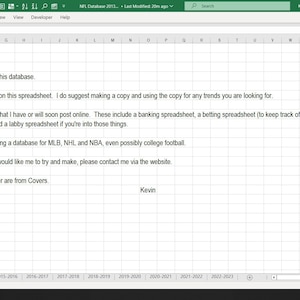 May include: A screenshot of a spreadsheet program with a message thanking the user for purchasing the database. The message also states that there are no restrictions on the spreadsheet and suggests making a copy for tracking trends. The message also mentions other spreadsheets available online, including banking, betting, chase, and labby spreadsheets. The message also mentions plans to create a database for MLB, NHL, and NBA, and possibly college football. The message ends with a request to contact the creator via the website for any ideas and states that the spreads and over/under are from Covers. The message is signed "Kevin".