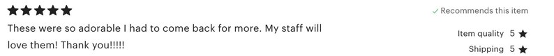May include: Five star review of a product. The reviewer says "These were so adorable I had to come back for more. My staff will love them! Thank you!!!!!" and recommends the item. The reviewer also gives the item a 5-star rating for quality and shipping.